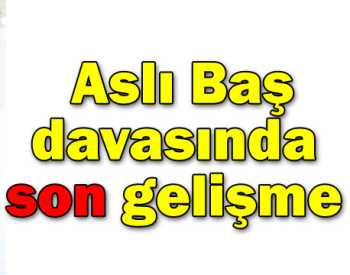 Aslı Baş davasında son anda gelişme 