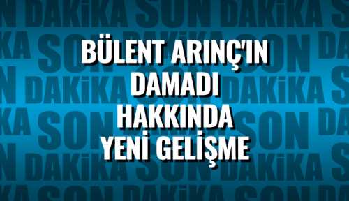 Bülent Arınç'ın damadı hakkında yeni gelişme 