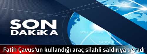 Fatih Çavus'un kullandığı araç silahli saldırıya uğradı