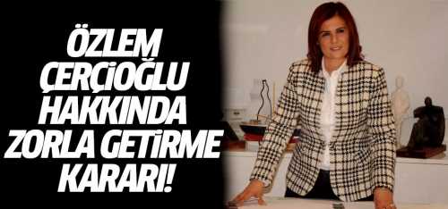 Özlem Çerçioğlu hakkında zorla getirme kararı