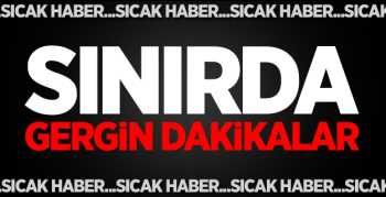 Sınırımızda  Gergin Dakikalar Başladı