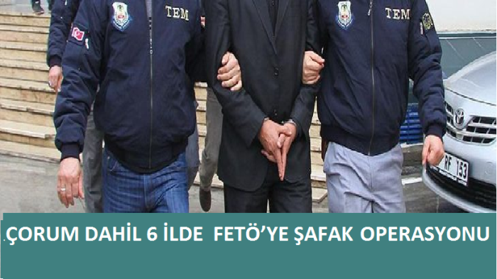 ÇORUM DAHİL 6 İLDE  FETÖ’YE ŞAFAK OPERASYONU